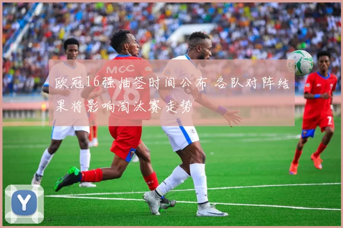 欧冠16强抽签时间公布 各队对阵结果将影响淘汰赛走势