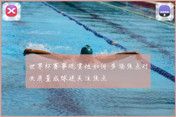 世界杯赛事观赏性如何 多场焦点对决质量成球迷关注焦点