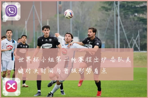 世界杯小组第二轮赛程出炉 各队关键对决时间与晋级形势看点