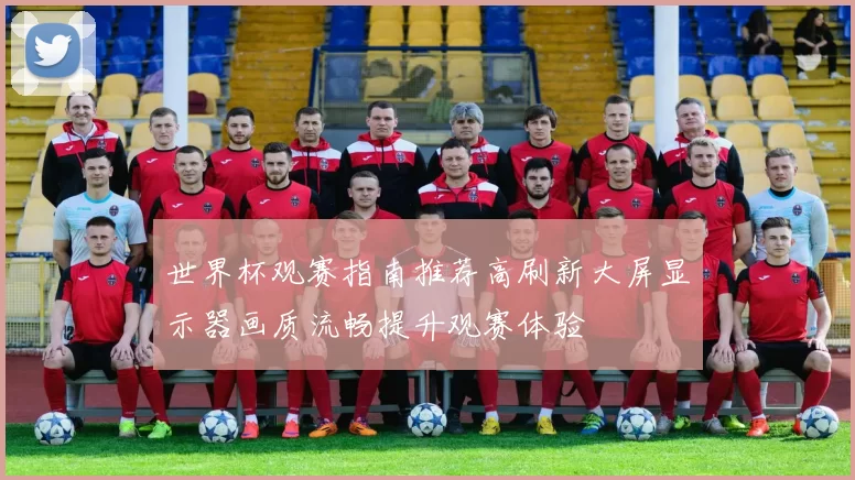 世界杯观赛指南推荐高刷新大屏显示器画质流畅提升观赛体验