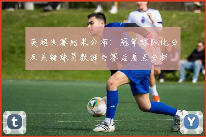 英超决赛结果公布：冠军球队比分及关键球员数据与赛后看点分析