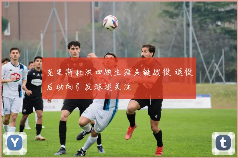 克里斯杜洪回顾生涯关键战役 退役后动向引发球迷关注