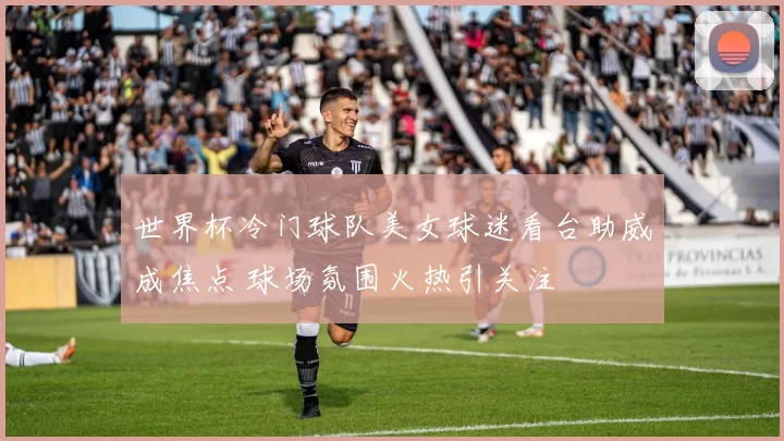 世界杯冷门球队美女球迷看台助威成焦点 球场氛围火热引关注