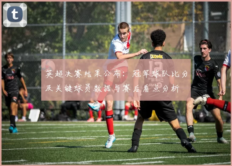 英超决赛结果公布：冠军球队比分及关键球员数据与赛后看点分析