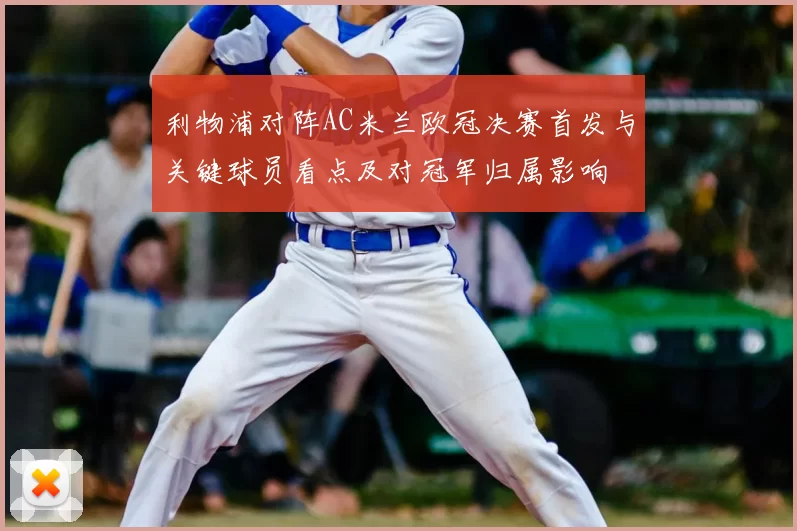 利物浦对阵AC米兰欧冠决赛首发与关键球员看点及对冠军归属影响
