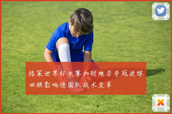 格策世界杯决赛加时绝杀夺冠进球回顾影响德国队战术变革