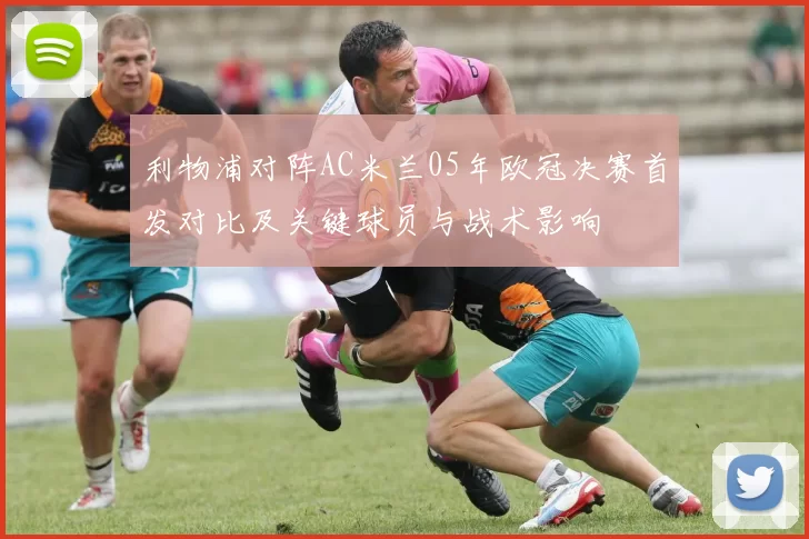 利物浦对阵AC米兰05年欧冠决赛首发对比及关键球员与战术影响