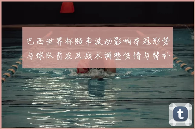 巴西世界杯赔率波动影响夺冠形势与球队首发及战术调整伤情与替补选择