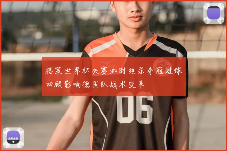 格策世界杯决赛加时绝杀夺冠进球回顾影响德国队战术变革