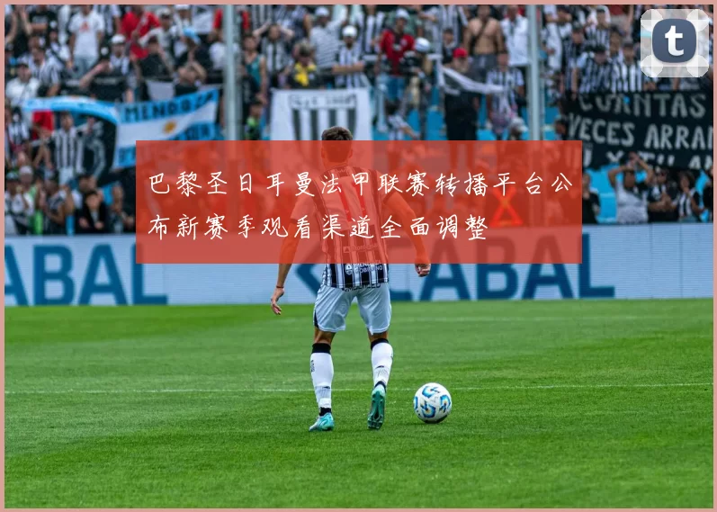 巴黎圣日耳曼法甲联赛转播平台公布新赛季观看渠道全面调整