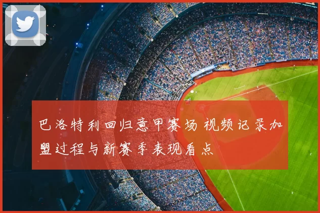 巴洛特利回归意甲赛场 视频记录加盟过程与新赛季表现看点