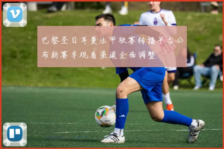 巴黎圣日耳曼法甲联赛转播平台公布新赛季观看渠道全面调整