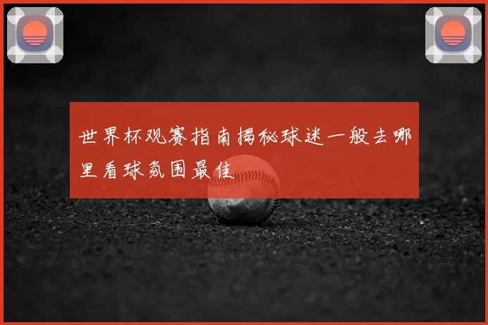 世界杯观赛指南揭秘球迷一般去哪里看球氛围最佳